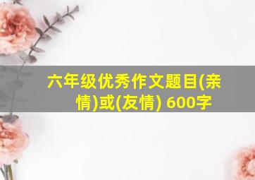 六年级优秀作文题目(亲情)或(友情) 600字